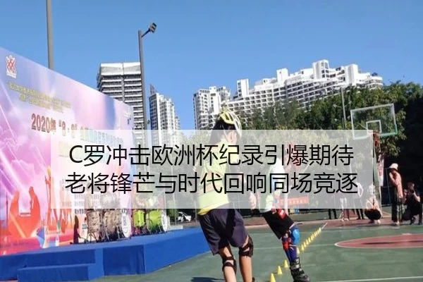 C罗冲击欧洲杯纪录引爆期待 老将锋芒与时代回响同场竞逐