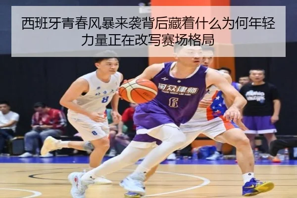 西班牙青春风暴来袭背后藏着什么为何年轻力量正在改写赛场格局